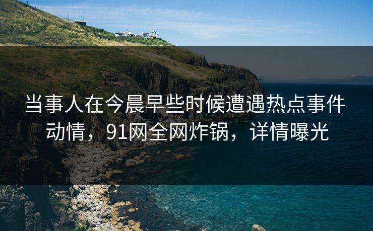 当事人在今晨早些时候遭遇热点事件 动情,91网全网炸锅,详情曝光 当事人在今晨早些时候遭遇热点事件 动情,91网全网炸锅,详情曝光