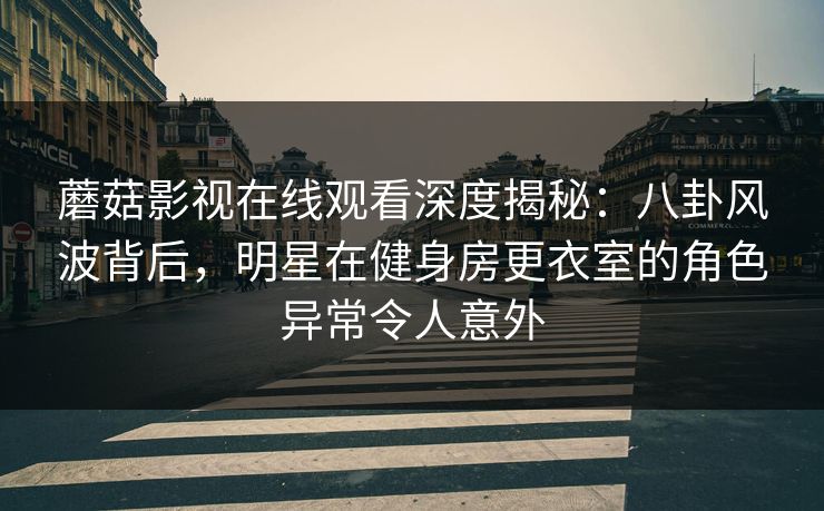蘑菇影视在线观看深度揭秘：八卦风波背后，明星在健身房更衣室的角色异常令人意外