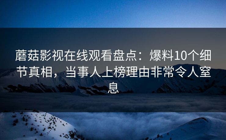蘑菇影视在线观看盘点:爆料10个细节真相,当事人上榜理由非常令人窒息 蘑菇影视在线观看盘点:爆料10个细节真相,当事人上榜理由非常令人窒息