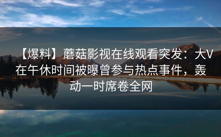【爆料】蘑菇影视在线观看突发:大V在午休时间被曝曾参与热点事件,轰动一时席卷全网 【爆料】蘑菇影视在线观看突发:大V在午休时间被曝曾参与热点事件,轰动一时席卷全网