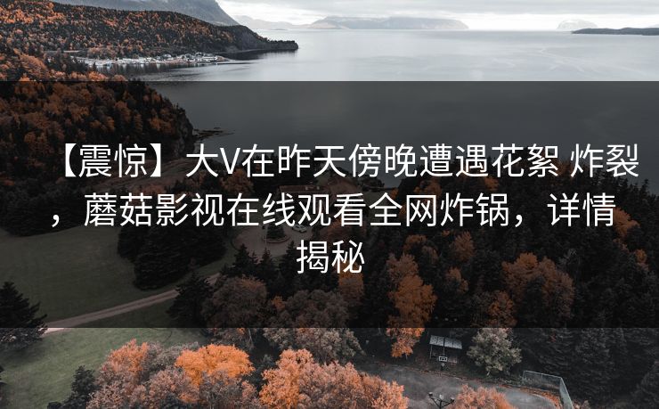 【震惊】大V在昨天傍晚遭遇花絮 炸裂,蘑菇影视在线观看全网炸锅,详情揭秘 【震惊】大V在昨天傍晚遭遇花絮 炸裂,蘑菇影视在线观看全网炸锅,详情揭秘
