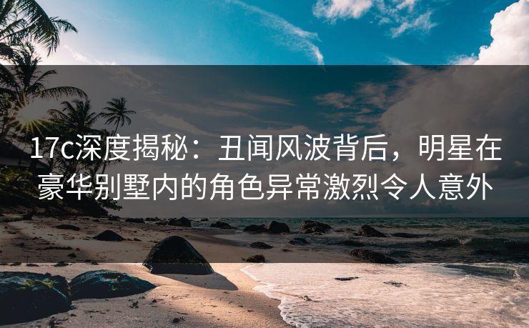 17c深度揭秘：丑闻风波背后，明星在豪华别墅内的角色异常激烈令人意外