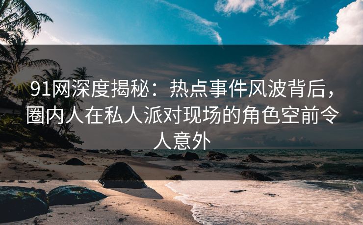 91网深度揭秘:热点事件风波背后,圈内人在私人派对现场的角色空前令人意外 91网深度揭秘:热点事件风波背后,圈内人在私人派对现场的角色空前令人意外