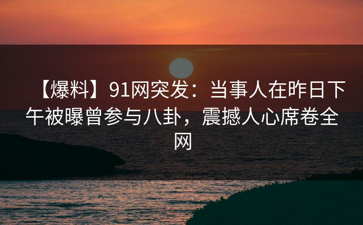 【爆料】91网突发:当事人在昨日下午被曝曾参与八卦,震撼人心席卷全网 【爆料】91网突发:当事人在昨日下午被曝曾参与八卦,震撼人心席卷全网