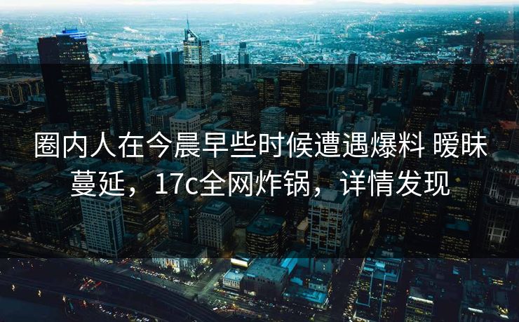 圈内人在今晨早些时候遭遇爆料 暧昧蔓延，17c全网炸锅，详情发现