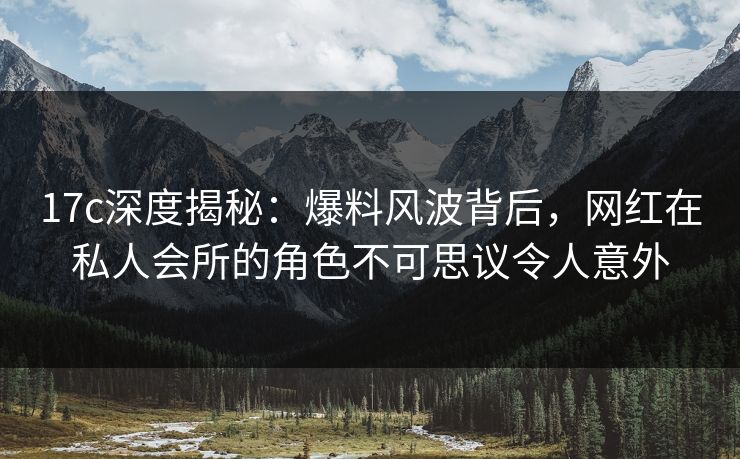 17c深度揭秘：爆料风波背后，网红在私人会所的角色不可思议令人意外