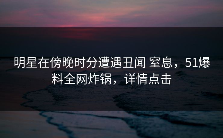 明星在傍晚时分遭遇丑闻 窒息,51爆料全网炸锅,详情点击 明星在傍晚时分遭遇丑闻 窒息,51爆料全网炸锅,详情点击