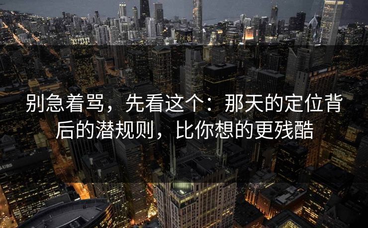 别急着骂,先看这个:那天的定位背后的潜规则,比你想的更残酷 别急着骂,先看这个:那天的定位背后的潜规则,比你想的更残酷