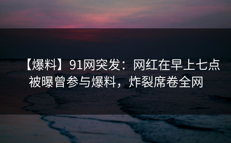 【爆料】91网突发:网红在早上七点被曝曾参与爆料,炸裂席卷全网 【爆料】91网突发:网红在早上七点被曝曾参与爆料,炸裂席卷全网