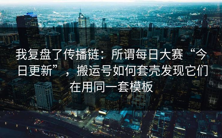 我复盘了传播链：所谓每日大赛“今日更新”，搬运号如何套壳发现它们在用同一套模板