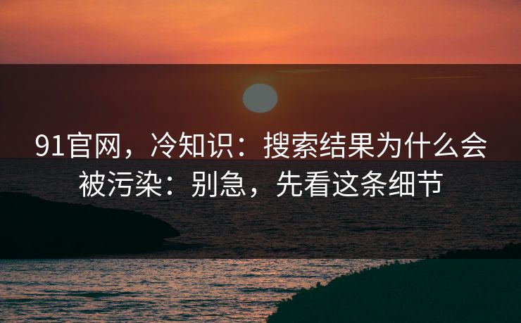 91官网,冷知识:搜索结果为什么会被污染:别急,先看这条细节 91官网,冷知识:搜索结果为什么会被污染:别急,先看这条细节