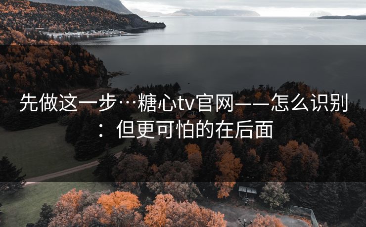 先做这一步…糖心tv官网——怎么识别:但更可怕的在后面 先做这一步…糖心tv官网——怎么识别:但更可怕的在后面
