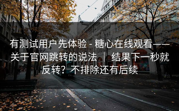 有测试用户先体验 - 糖心在线观看——关于官网跳转的说法 ｜ 结果下一秒就反转？不排除还有后续