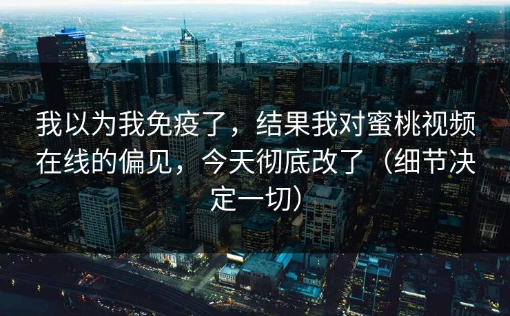 我以为我免疫了，结果我对蜜桃视频在线的偏见，今天彻底改了（细节决定一切）