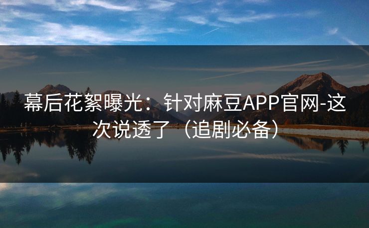 幕后花絮曝光：针对麻豆APP官网-这次说透了（追剧必备）