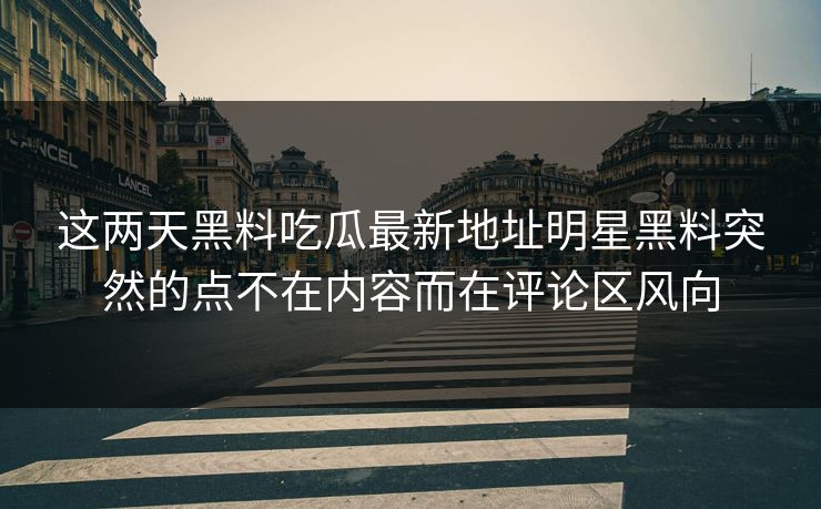这两天黑料吃瓜最新地址明星黑料突然的点不在内容而在评论区风向