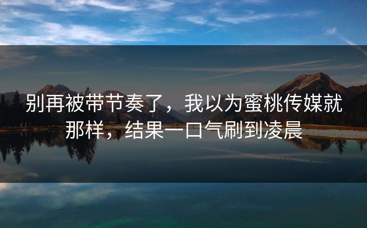 别再被带节奏了，我以为蜜桃传媒就那样，结果一口气刷到凌晨