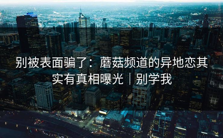 别被表面骗了：蘑菇频道的异地恋其实有真相曝光｜别学我