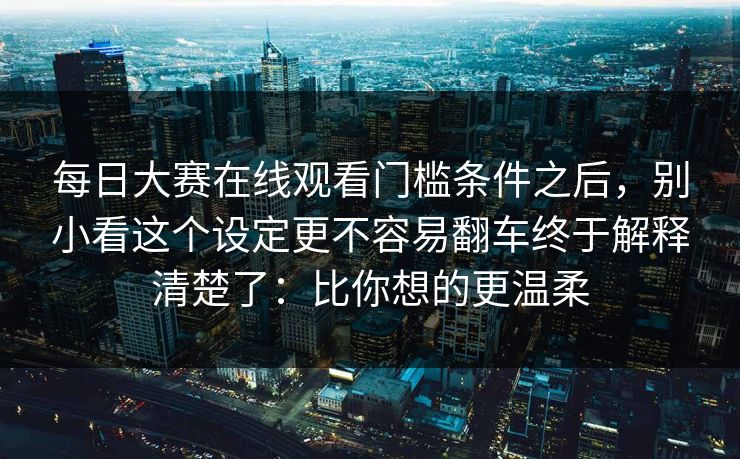 每日大赛在线观看门槛条件之后，别小看这个设定更不容易翻车终于解释清楚了：比你想的更温柔