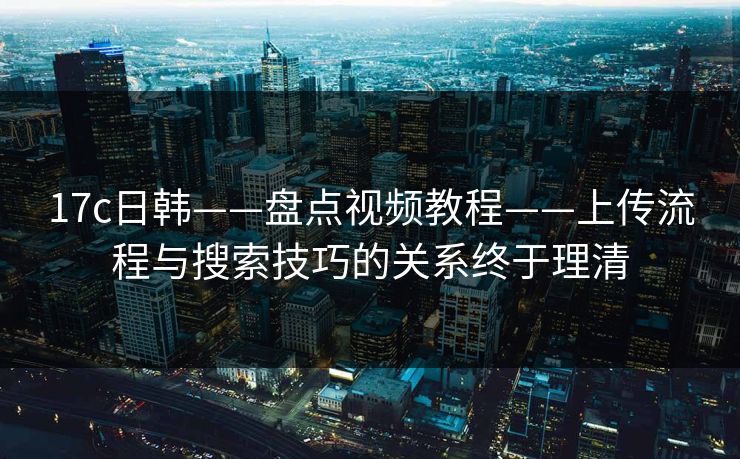 17c日韩——盘点视频教程——上传流程与搜索技巧的关系终于理清