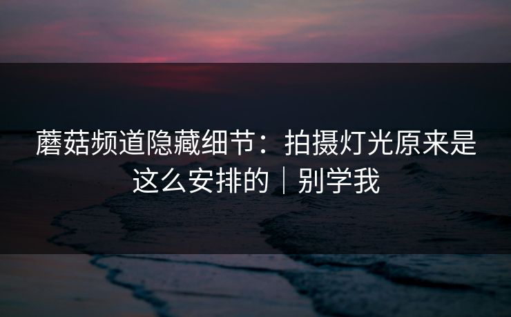 蘑菇频道隐藏细节：拍摄灯光原来是这么安排的｜别学我