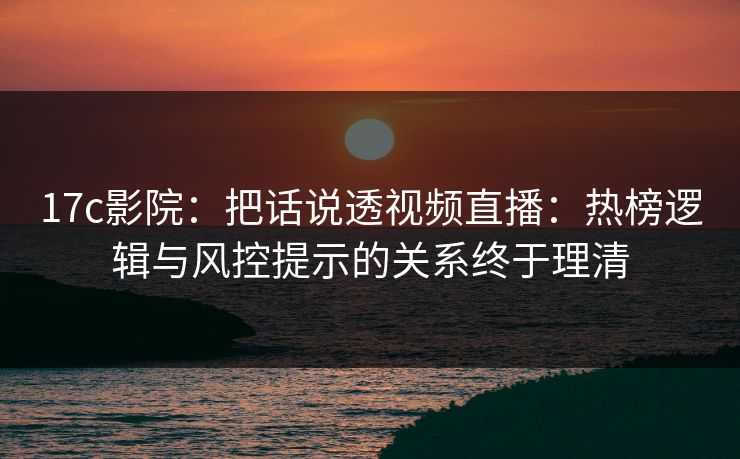 17c影院：把话说透视频直播：热榜逻辑与风控提示的关系终于理清