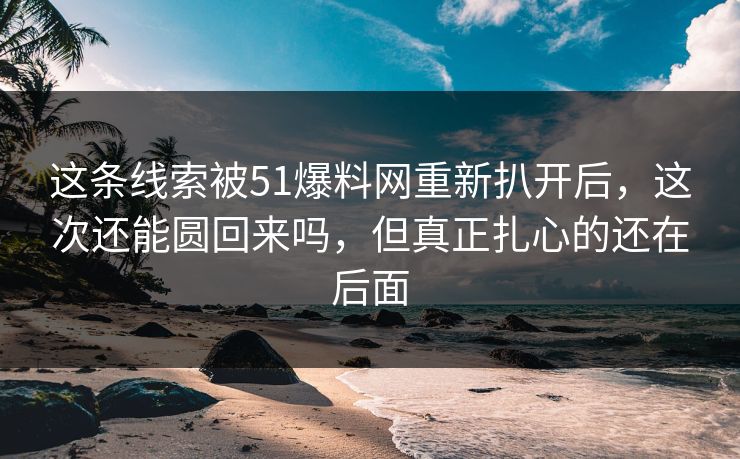 这条线索被51爆料网重新扒开后，这次还能圆回来吗，但真正扎心的还在后面