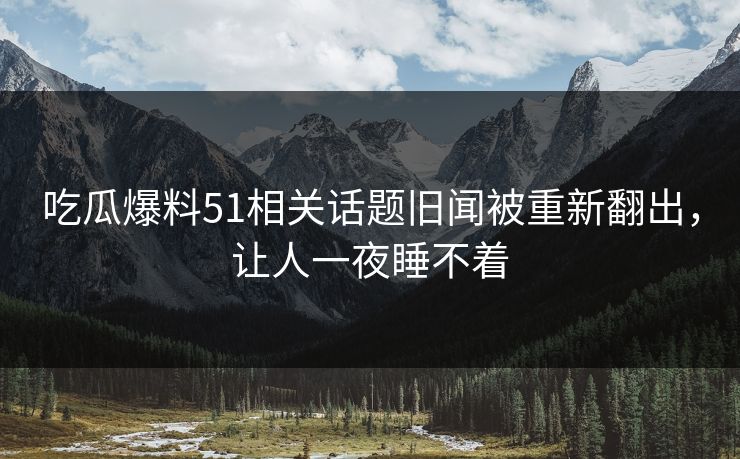 吃瓜爆料51相关话题旧闻被重新翻出，让人一夜睡不着