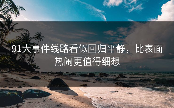 91大事件线路看似回归平静，比表面热闹更值得细想