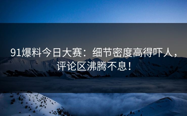91爆料今日大赛：细节密度高得吓人，评论区沸腾不息！